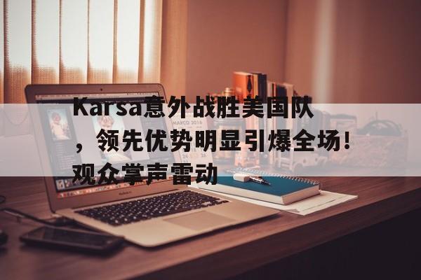 九游官网-包含Karsa意外战胜美国队，领先优势明显引爆全场！观众掌声雷动的词条