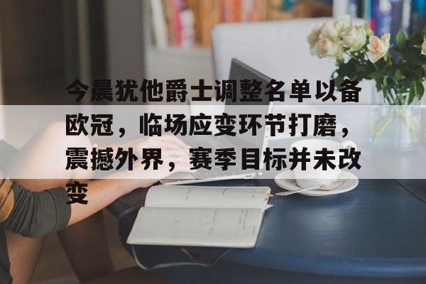 九游娱乐-关于今晨犹他爵士调整名单以备欧冠，临场应变环节打磨，震撼外界，赛季目标并未改变的信息